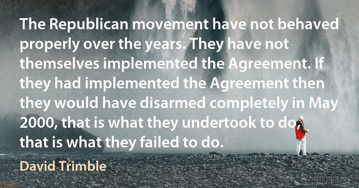 The Republican movement have not behaved properly over the years. They have not themselves implemented the Agreement. If they had implemented the Agreement then they would have disarmed completely in May 2000, that is what they undertook to do, that is what they failed to do. (David Trimble)