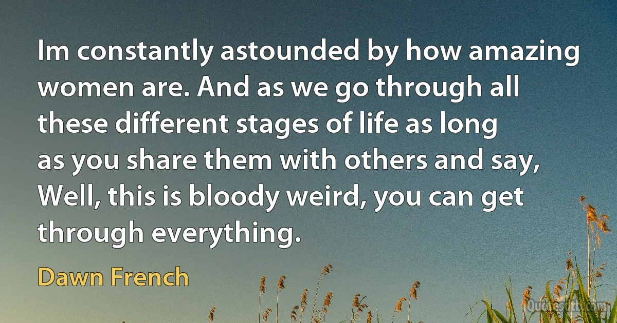 Im constantly astounded by how amazing women are. And as we go through all these different stages of life as long as you share them with others and say, Well, this is bloody weird, you can get through everything. (Dawn French)