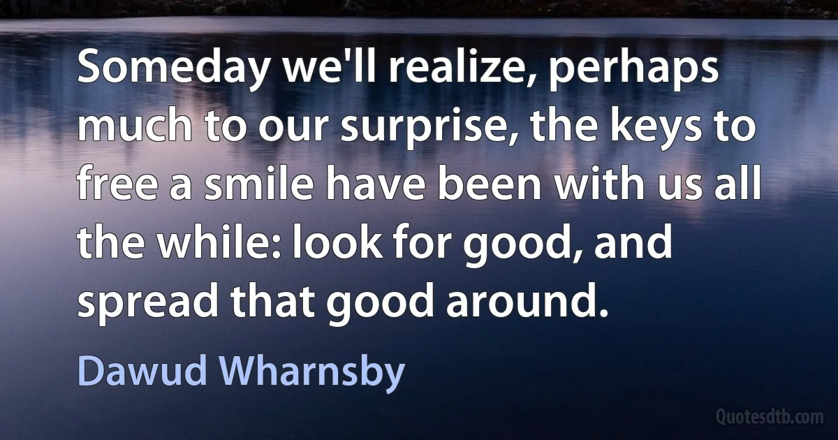 Someday we'll realize, perhaps much to our surprise, the keys to free a smile have been with us all the while: look for good, and spread that good around. (Dawud Wharnsby)