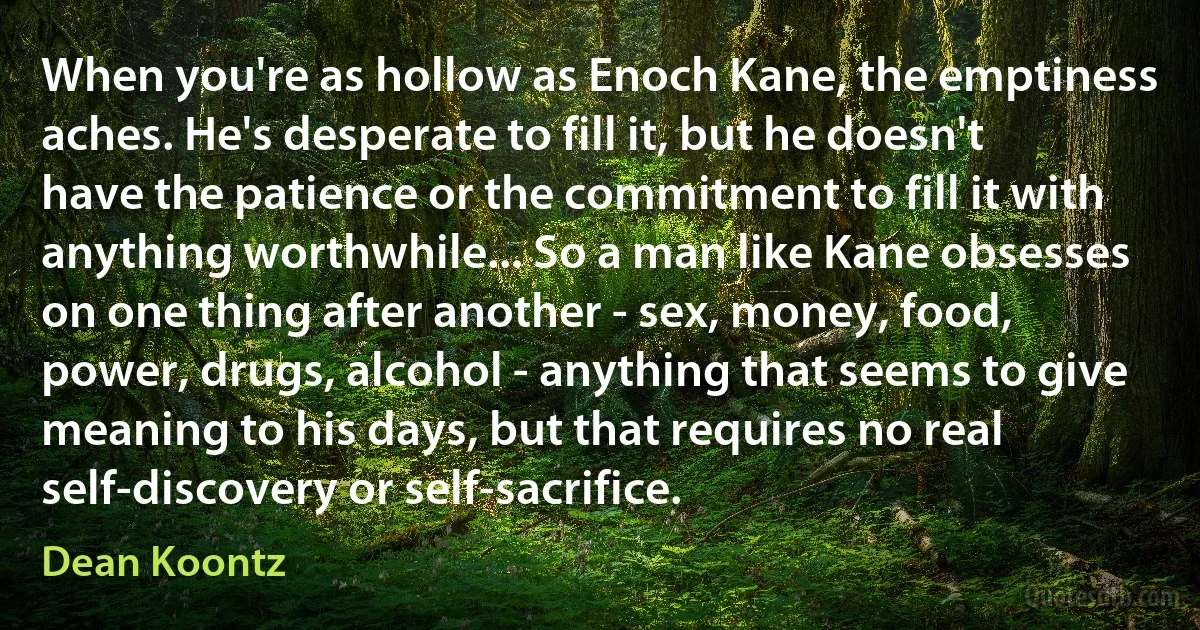 When you're as hollow as Enoch Kane, the emptiness aches. He's desperate to fill it, but he doesn't have the patience or the commitment to fill it with anything worthwhile... So a man like Kane obsesses on one thing after another - sex, money, food, power, drugs, alcohol - anything that seems to give meaning to his days, but that requires no real self-discovery or self-sacrifice. (Dean Koontz)