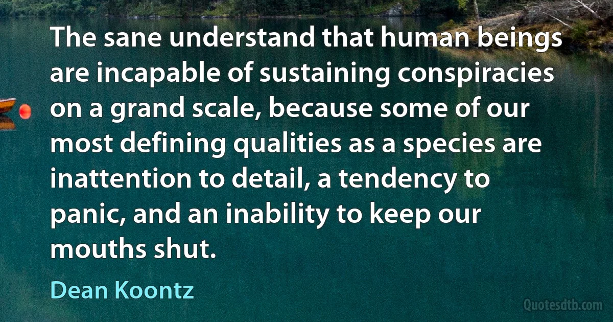 The sane understand that human beings are incapable of sustaining conspiracies on a grand scale, because some of our most defining qualities as a species are inattention to detail, a tendency to panic, and an inability to keep our mouths shut. (Dean Koontz)