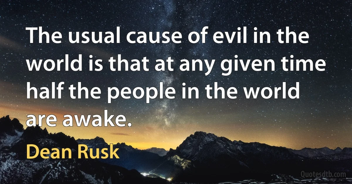 The usual cause of evil in the world is that at any given time half the people in the world are awake. (Dean Rusk)