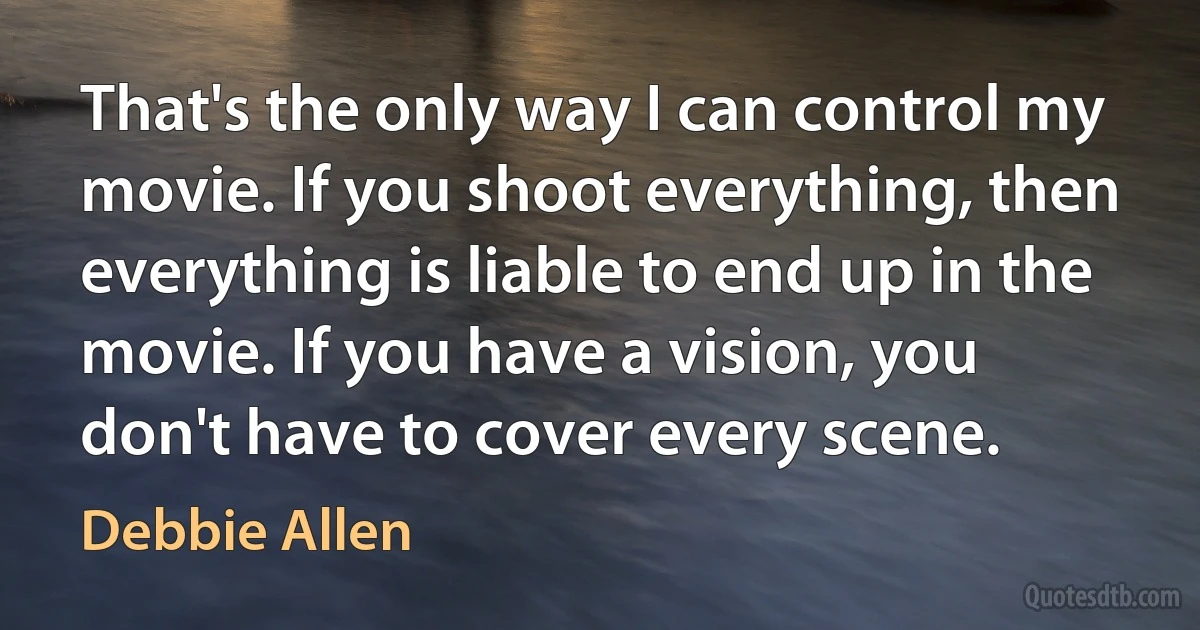 That's the only way I can control my movie. If you shoot everything, then everything is liable to end up in the movie. If you have a vision, you don't have to cover every scene. (Debbie Allen)