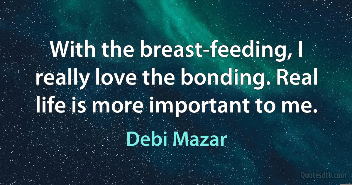 With the breast-feeding, I really love the bonding. Real life is more important to me. (Debi Mazar)