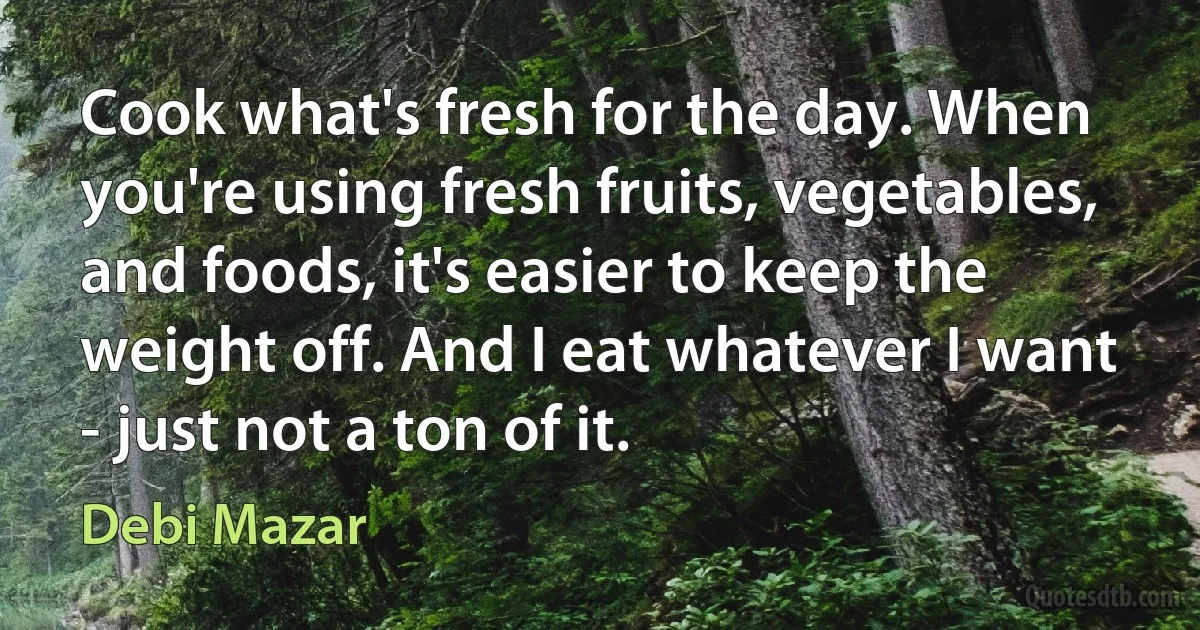 Cook what's fresh for the day. When you're using fresh fruits, vegetables, and foods, it's easier to keep the weight off. And I eat whatever I want - just not a ton of it. (Debi Mazar)