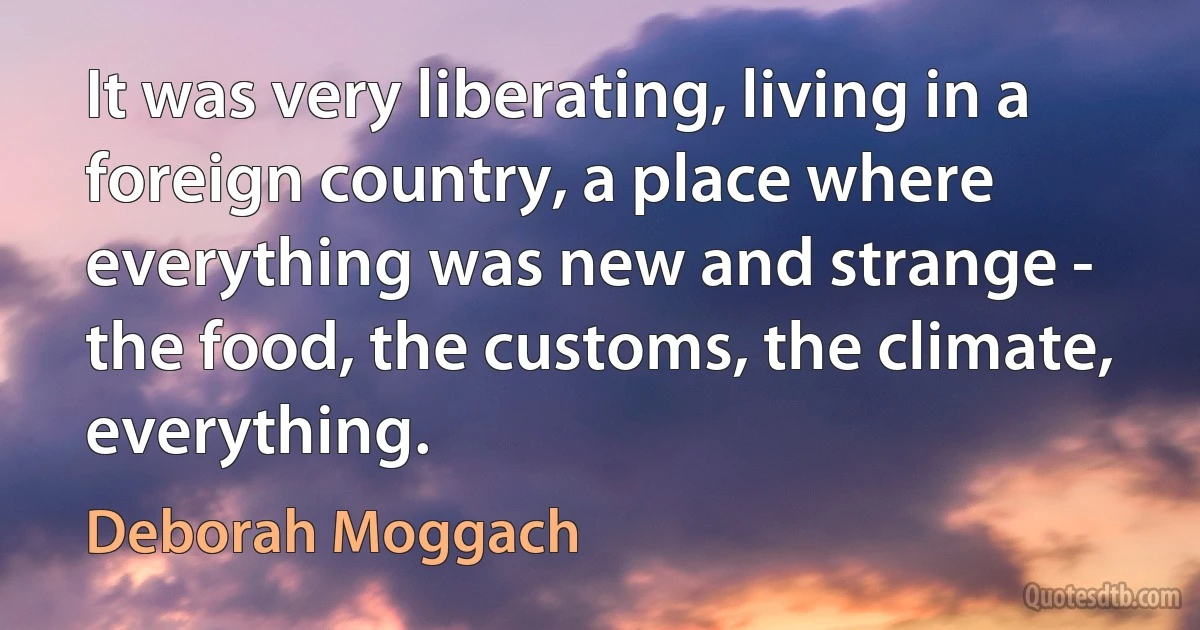 It was very liberating, living in a foreign country, a place where everything was new and strange - the food, the customs, the climate, everything. (Deborah Moggach)