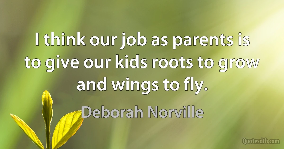 I think our job as parents is to give our kids roots to grow and wings to fly. (Deborah Norville)