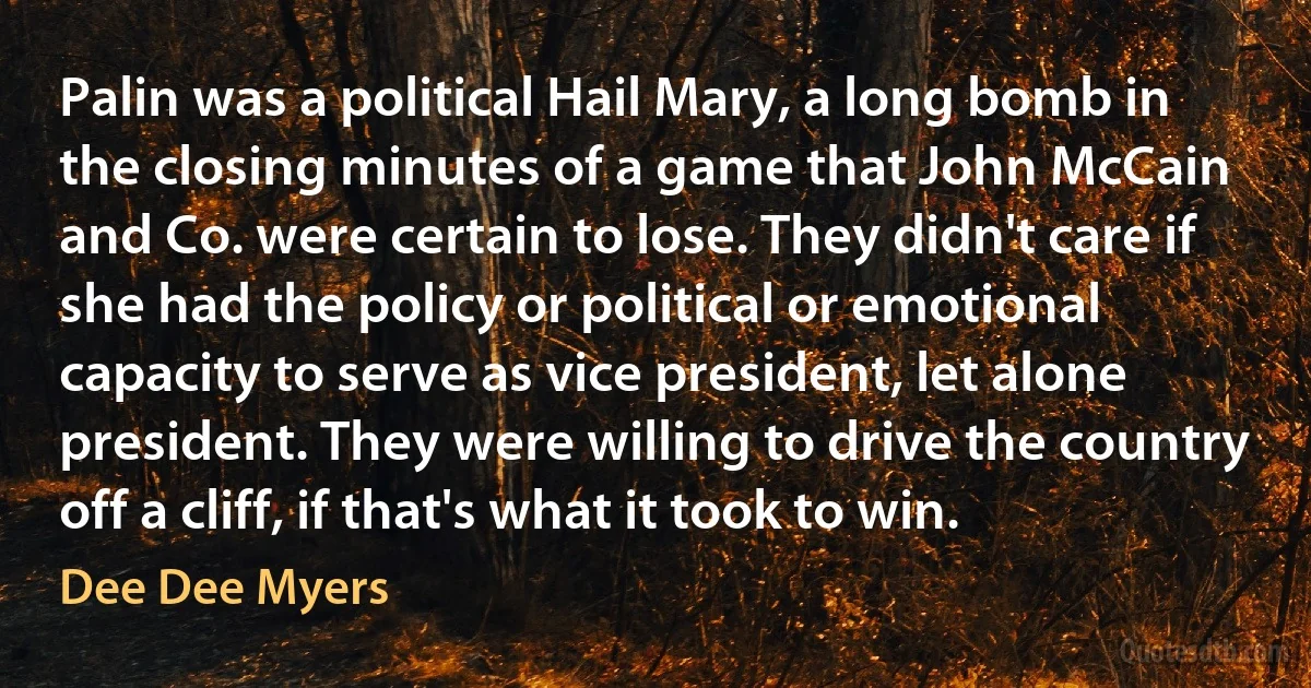 Palin was a political Hail Mary, a long bomb in the closing minutes of a game that John McCain and Co. were certain to lose. They didn't care if she had the policy or political or emotional capacity to serve as vice president, let alone president. They were willing to drive the country off a cliff, if that's what it took to win. (Dee Dee Myers)