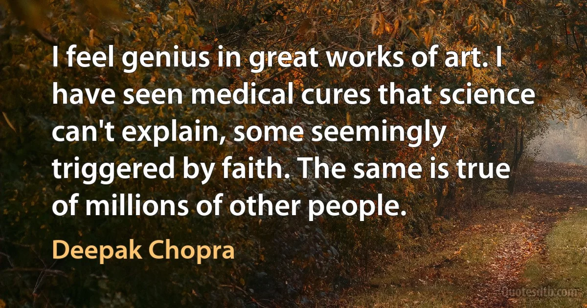 I feel genius in great works of art. I have seen medical cures that science can't explain, some seemingly triggered by faith. The same is true of millions of other people. (Deepak Chopra)