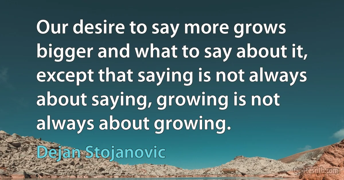 Our desire to say more grows bigger and what to say about it, except that saying is not always about saying, growing is not always about growing. (Dejan Stojanovic)