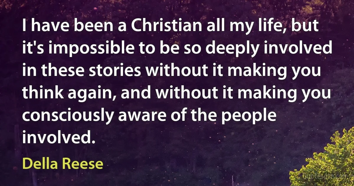 I have been a Christian all my life, but it's impossible to be so deeply involved in these stories without it making you think again, and without it making you consciously aware of the people involved. (Della Reese)