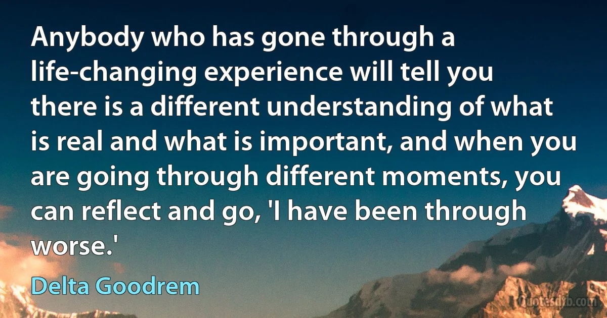 Anybody who has gone through a life-changing experience will tell you there is a different understanding of what is real and what is important, and when you are going through different moments, you can reflect and go, 'I have been through worse.' (Delta Goodrem)