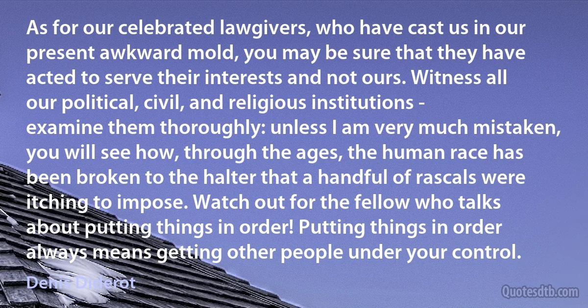 As for our celebrated lawgivers, who have cast us in our present awkward mold, you may be sure that they have acted to serve their interests and not ours. Witness all our political, civil, and religious institutions - examine them thoroughly: unless I am very much mistaken, you will see how, through the ages, the human race has been broken to the halter that a handful of rascals were itching to impose. Watch out for the fellow who talks about putting things in order! Putting things in order always means getting other people under your control. (Denis Diderot)