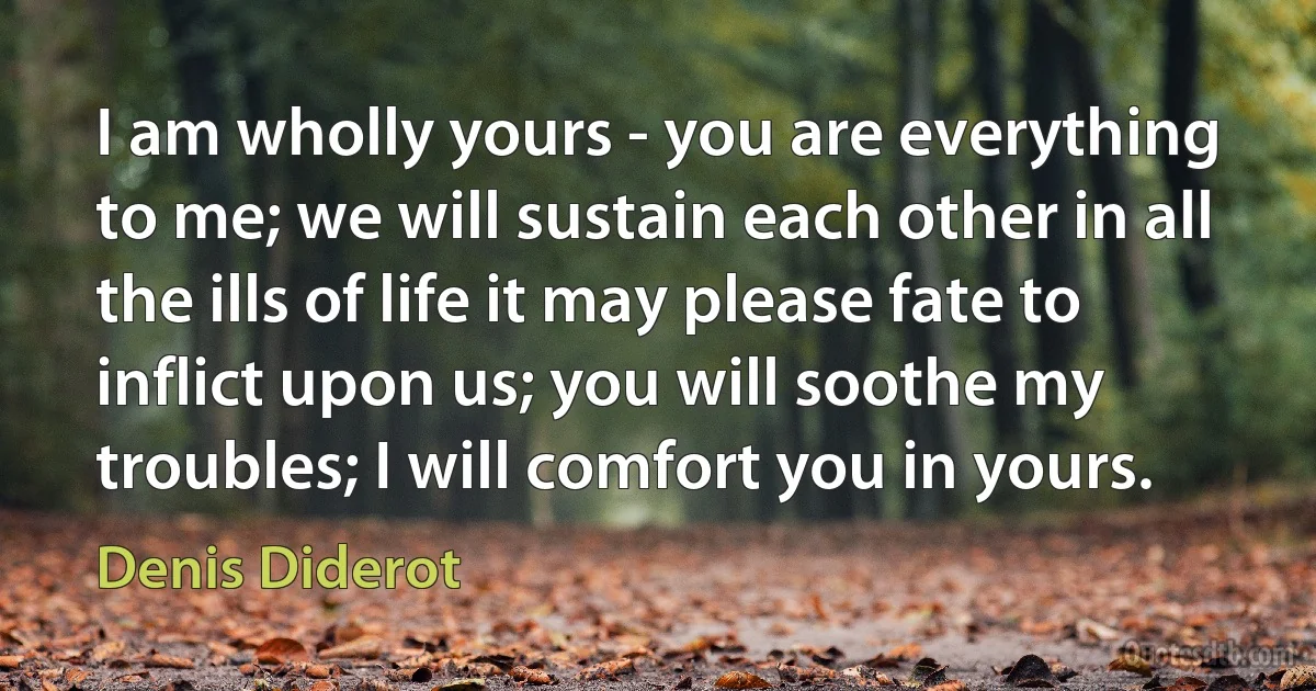 I am wholly yours - you are everything to me; we will sustain each other in all the ills of life it may please fate to inflict upon us; you will soothe my troubles; I will comfort you in yours. (Denis Diderot)