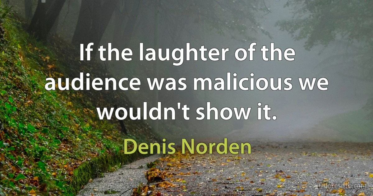 If the laughter of the audience was malicious we wouldn't show it. (Denis Norden)