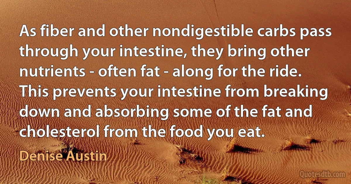 As fiber and other nondigestible carbs pass through your intestine, they bring other nutrients - often fat - along for the ride. This prevents your intestine from breaking down and absorbing some of the fat and cholesterol from the food you eat. (Denise Austin)