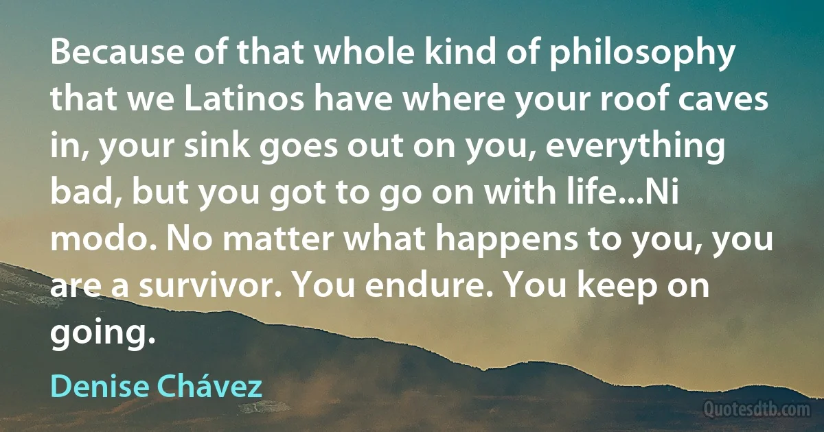 Because of that whole kind of philosophy that we Latinos have where your roof caves in, your sink goes out on you, everything bad, but you got to go on with life...Ni modo. No matter what happens to you, you are a survivor. You endure. You keep on going. (Denise Chávez)