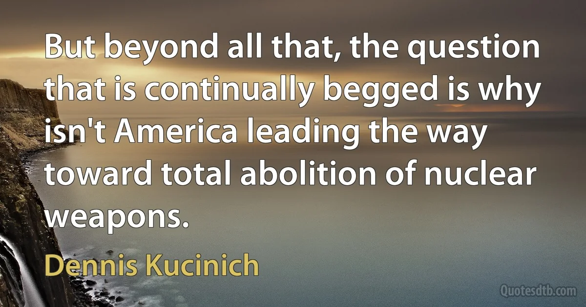 But beyond all that, the question that is continually begged is why isn't America leading the way toward total abolition of nuclear weapons. (Dennis Kucinich)