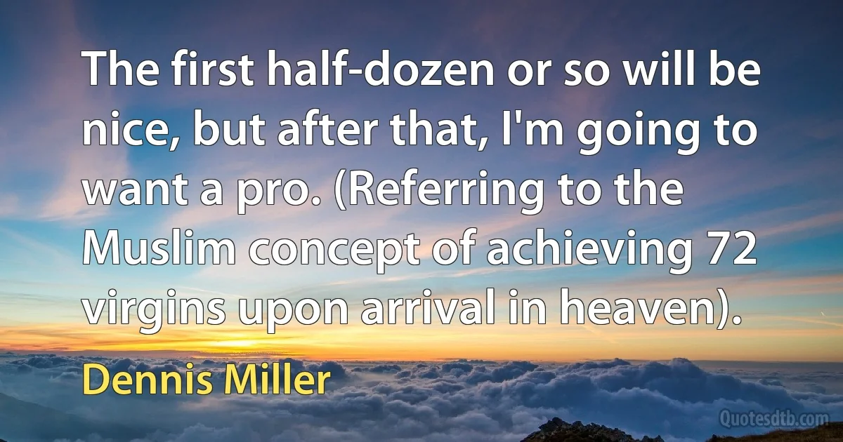 The first half-dozen or so will be nice, but after that, I'm going to want a pro. (Referring to the Muslim concept of achieving 72 virgins upon arrival in heaven). (Dennis Miller)