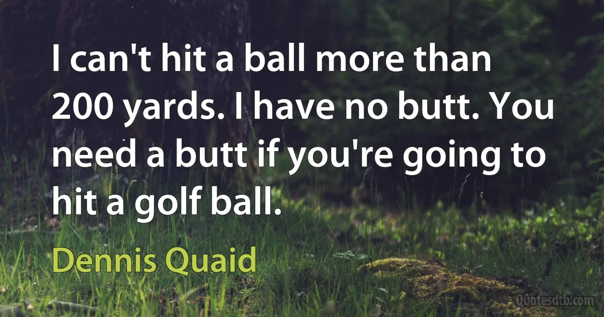 I can't hit a ball more than 200 yards. I have no butt. You need a butt if you're going to hit a golf ball. (Dennis Quaid)