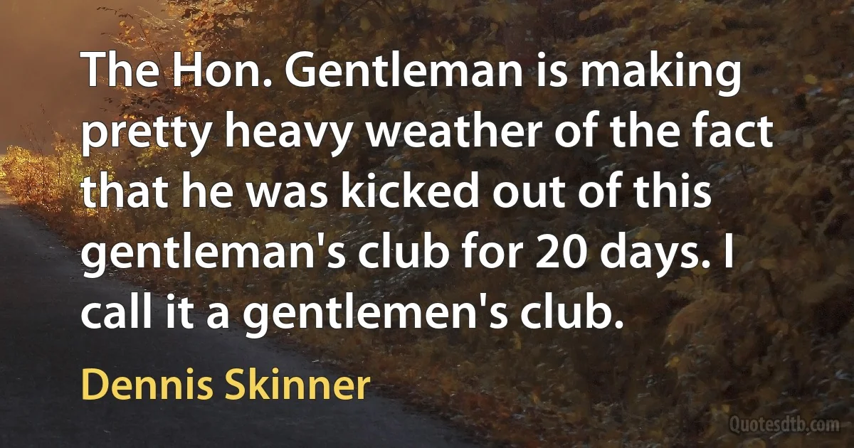 The Hon. Gentleman is making pretty heavy weather of the fact that he was kicked out of this gentleman's club for 20 days. I call it a gentlemen's club. (Dennis Skinner)