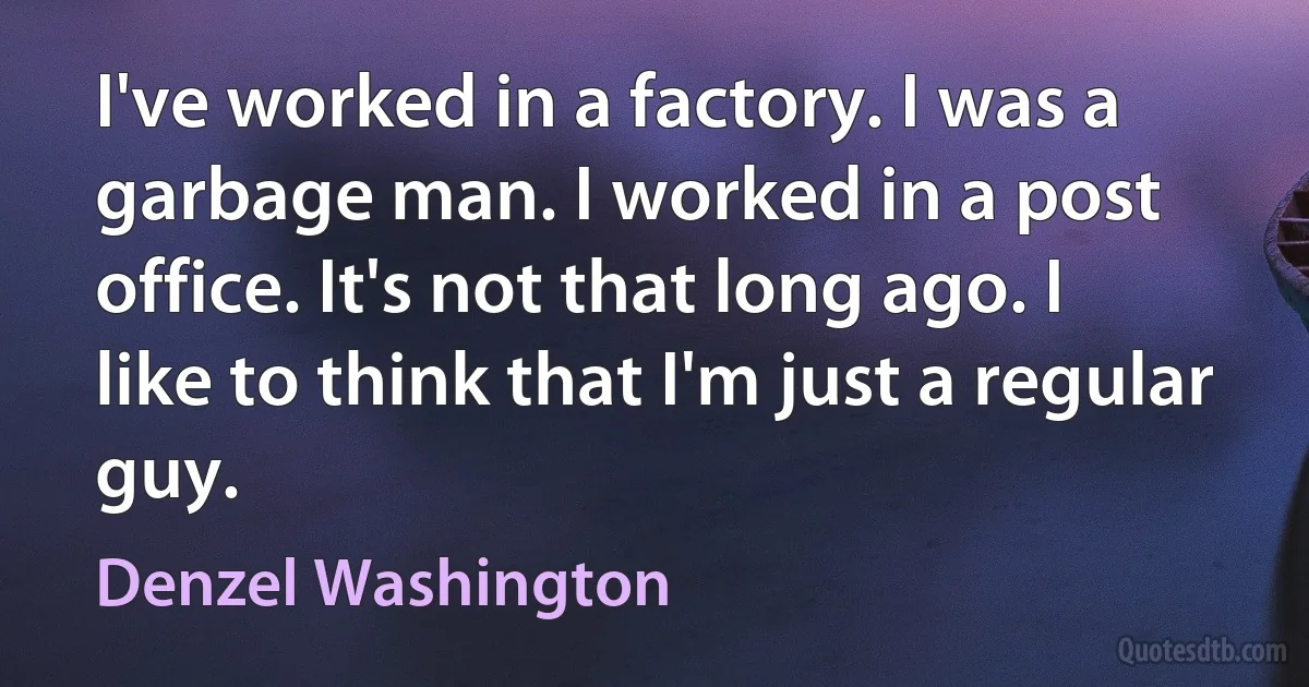 I've worked in a factory. I was a garbage man. I worked in a post office. It's not that long ago. I like to think that I'm just a regular guy. (Denzel Washington)