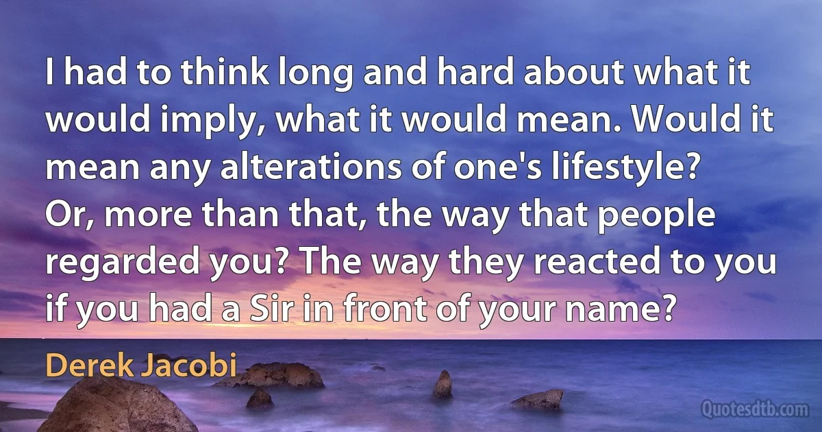 I had to think long and hard about what it would imply, what it would mean. Would it mean any alterations of one's lifestyle? Or, more than that, the way that people regarded you? The way they reacted to you if you had a Sir in front of your name? (Derek Jacobi)