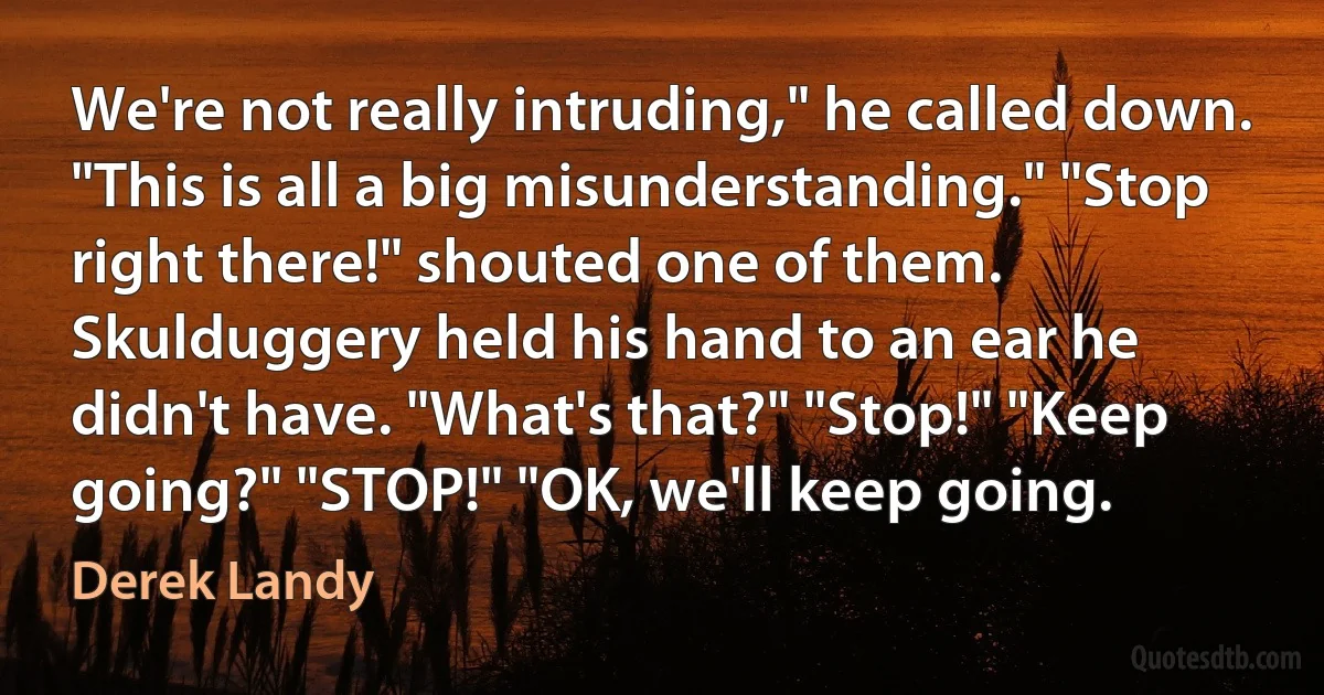 We're not really intruding," he called down. "This is all a big misunderstanding." "Stop right there!" shouted one of them. Skulduggery held his hand to an ear he didn't have. "What's that?" "Stop!" "Keep going?" "STOP!" "OK, we'll keep going. (Derek Landy)