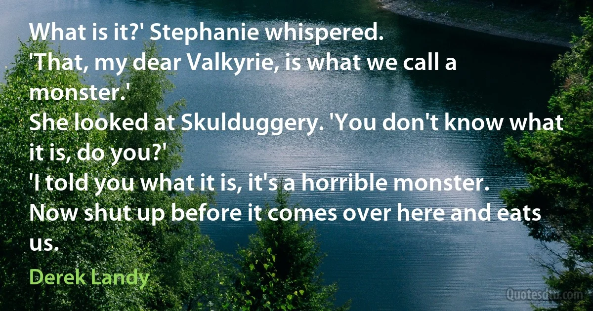 What is it?' Stephanie whispered.
'That, my dear Valkyrie, is what we call a monster.'
She looked at Skulduggery. 'You don't know what it is, do you?'
'I told you what it is, it's a horrible monster. Now shut up before it comes over here and eats us. (Derek Landy)