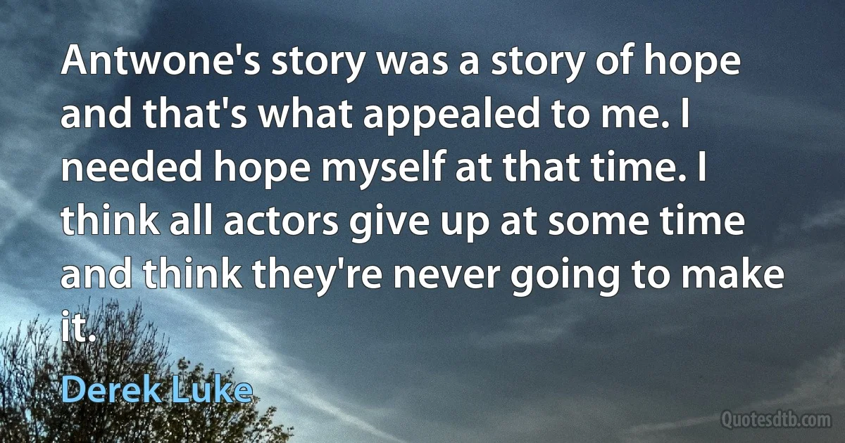 Antwone's story was a story of hope and that's what appealed to me. I needed hope myself at that time. I think all actors give up at some time and think they're never going to make it. (Derek Luke)