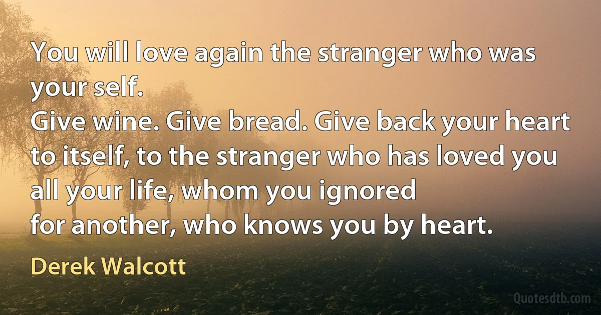 You will love again the stranger who was your self.
Give wine. Give bread. Give back your heart
to itself, to the stranger who has loved you all your life, whom you ignored
for another, who knows you by heart. (Derek Walcott)