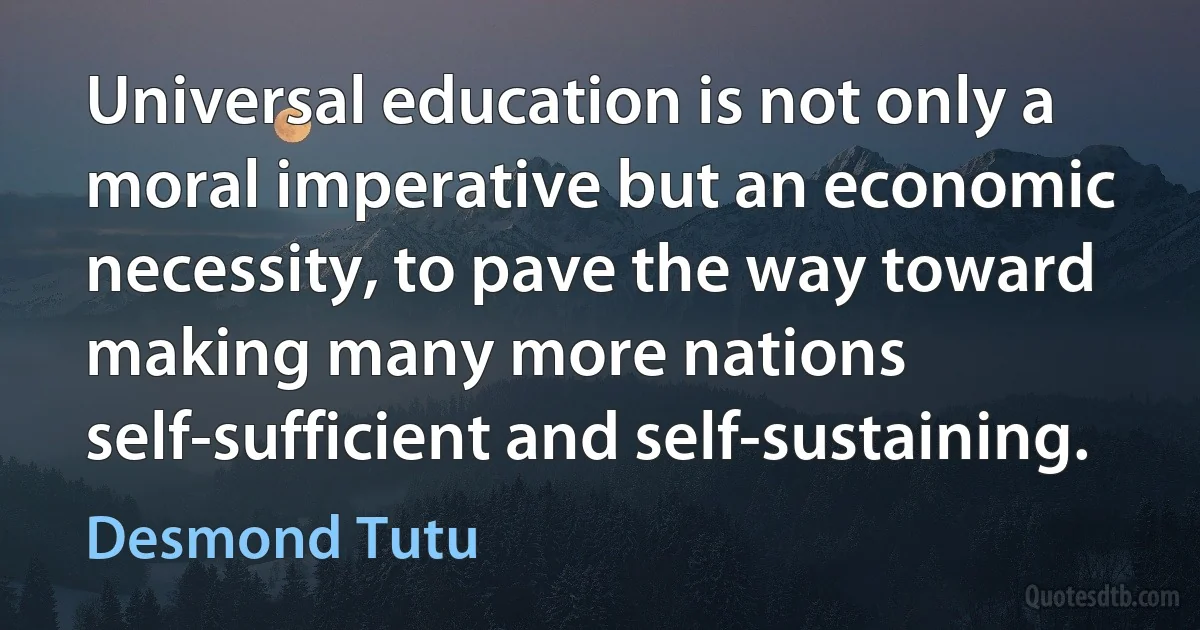 Universal education is not only a moral imperative but an economic necessity, to pave the way toward making many more nations self-sufficient and self-sustaining. (Desmond Tutu)