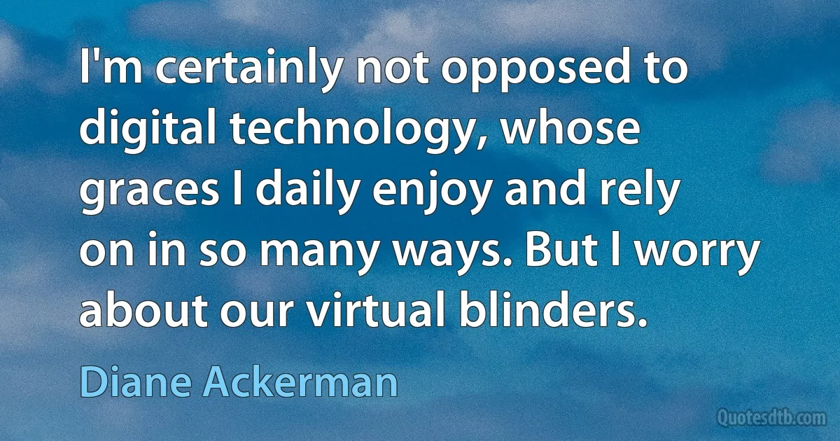 I'm certainly not opposed to digital technology, whose graces I daily enjoy and rely on in so many ways. But I worry about our virtual blinders. (Diane Ackerman)