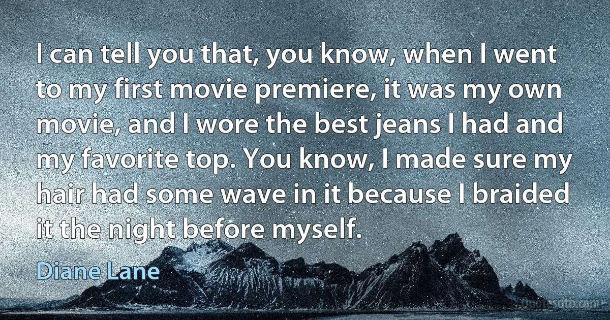 I can tell you that, you know, when I went to my first movie premiere, it was my own movie, and I wore the best jeans I had and my favorite top. You know, I made sure my hair had some wave in it because I braided it the night before myself. (Diane Lane)