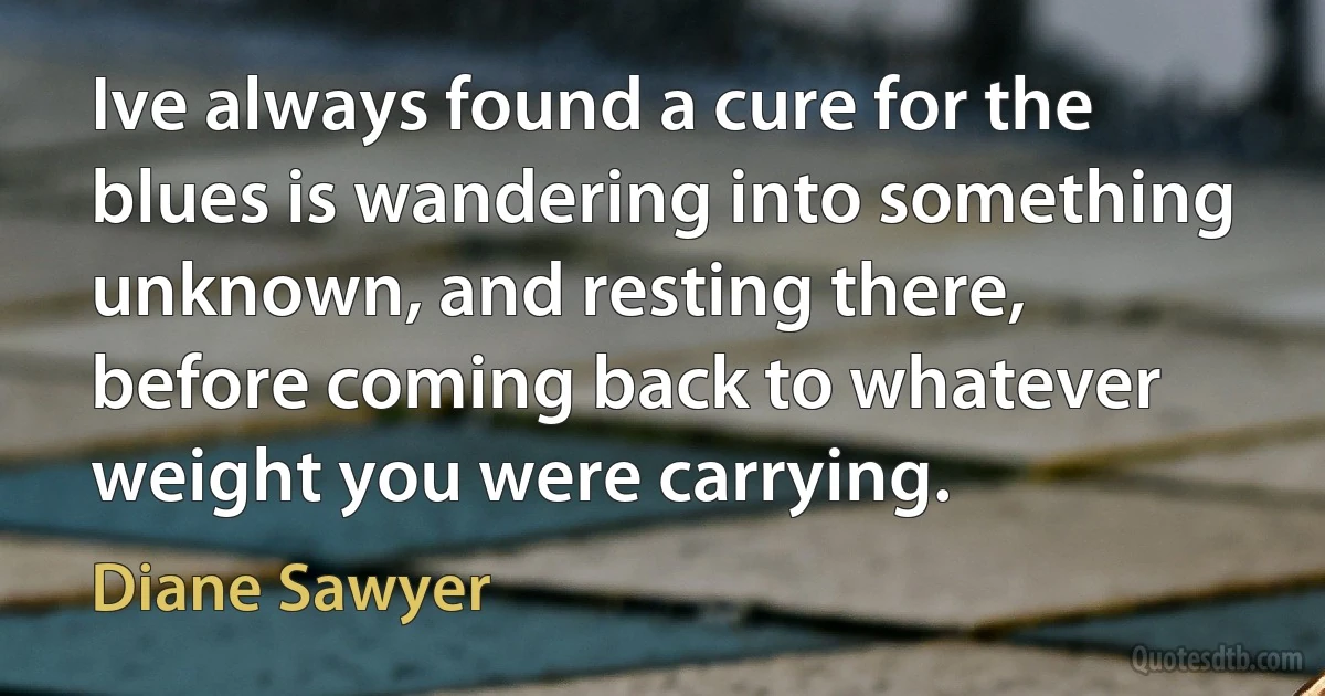 Ive always found a cure for the blues is wandering into something unknown, and resting there, before coming back to whatever weight you were carrying. (Diane Sawyer)