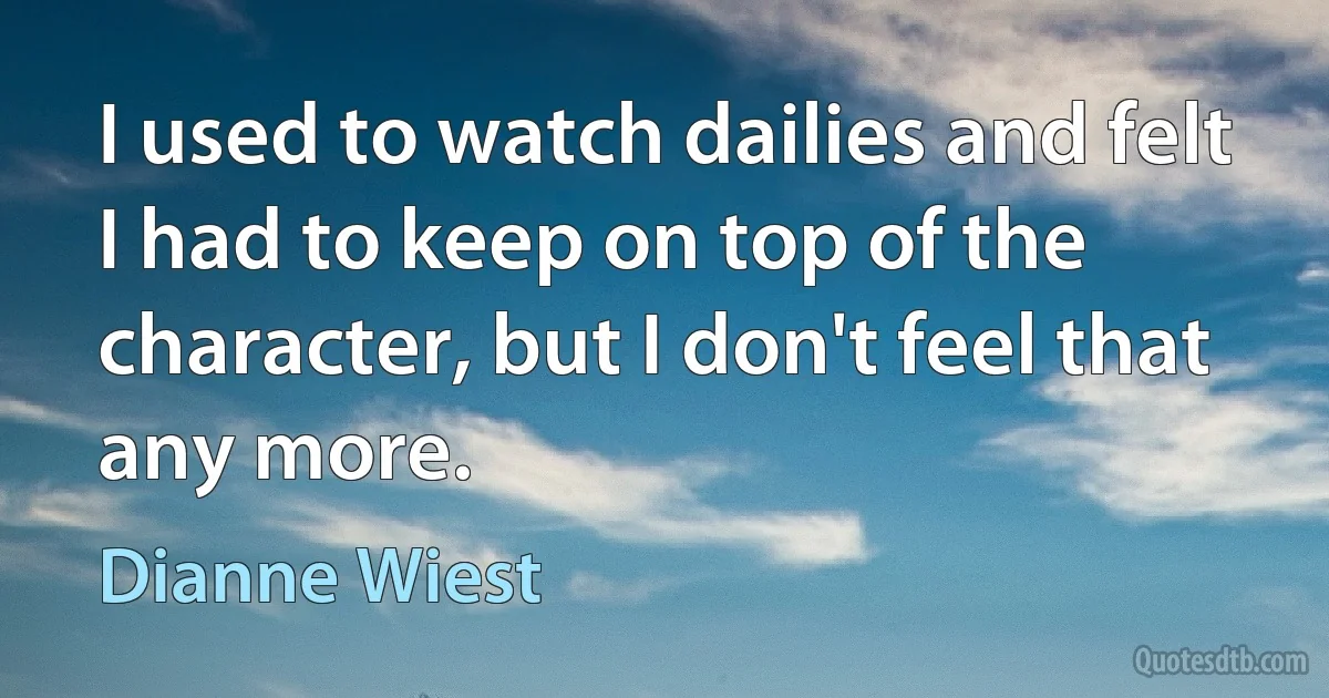 I used to watch dailies and felt I had to keep on top of the character, but I don't feel that any more. (Dianne Wiest)