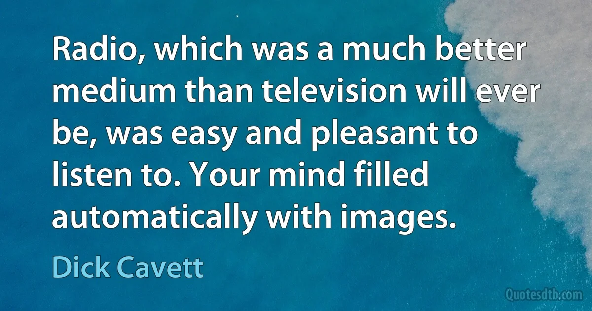 Radio, which was a much better medium than television will ever be, was easy and pleasant to listen to. Your mind filled automatically with images. (Dick Cavett)