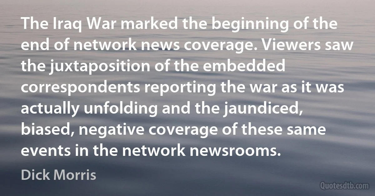 The Iraq War marked the beginning of the end of network news coverage. Viewers saw the juxtaposition of the embedded correspondents reporting the war as it was actually unfolding and the jaundiced, biased, negative coverage of these same events in the network newsrooms. (Dick Morris)