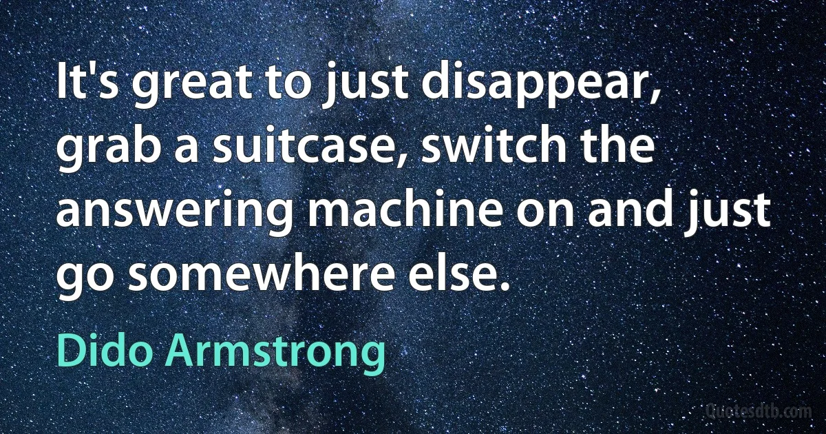 It's great to just disappear, grab a suitcase, switch the answering machine on and just go somewhere else. (Dido Armstrong)