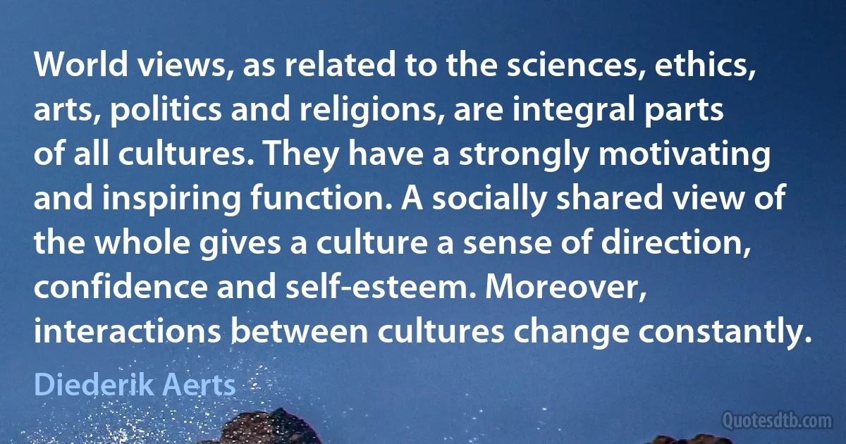 World views, as related to the sciences, ethics, arts, politics and religions, are integral parts of all cultures. They have a strongly motivating and inspiring function. A socially shared view of the whole gives a culture a sense of direction, confidence and self-esteem. Moreover, interactions between cultures change constantly. (Diederik Aerts)