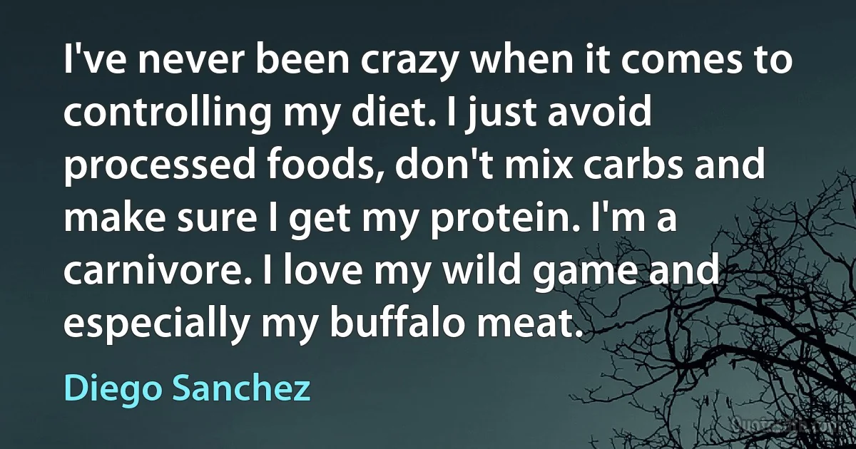 I've never been crazy when it comes to controlling my diet. I just avoid processed foods, don't mix carbs and make sure I get my protein. I'm a carnivore. I love my wild game and especially my buffalo meat. (Diego Sanchez)