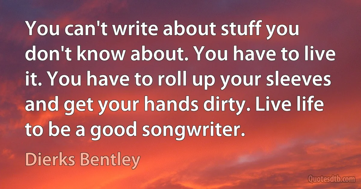 You can't write about stuff you don't know about. You have to live it. You have to roll up your sleeves and get your hands dirty. Live life to be a good songwriter. (Dierks Bentley)