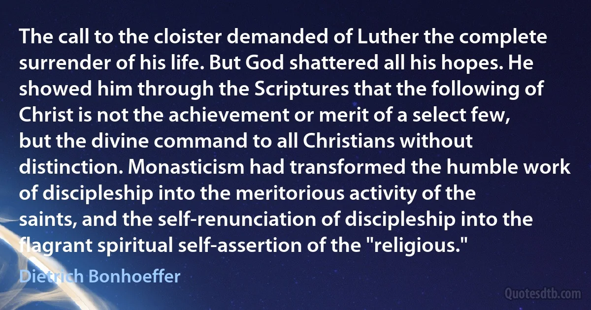 The call to the cloister demanded of Luther the complete surrender of his life. But God shattered all his hopes. He showed him through the Scriptures that the following of Christ is not the achievement or merit of a select few, but the divine command to all Christians without distinction. Monasticism had transformed the humble work of discipleship into the meritorious activity of the saints, and the self-renunciation of discipleship into the flagrant spiritual self-assertion of the "religious." (Dietrich Bonhoeffer)