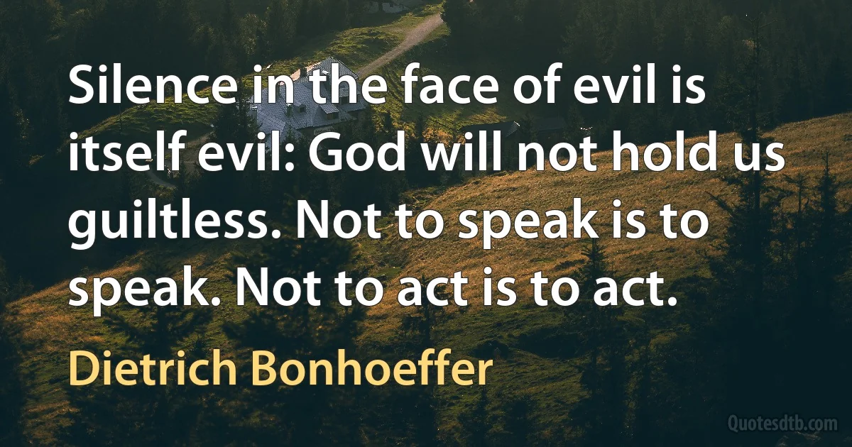 Silence in the face of evil is itself evil: God will not hold us guiltless. Not to speak is to speak. Not to act is to act. (Dietrich Bonhoeffer)