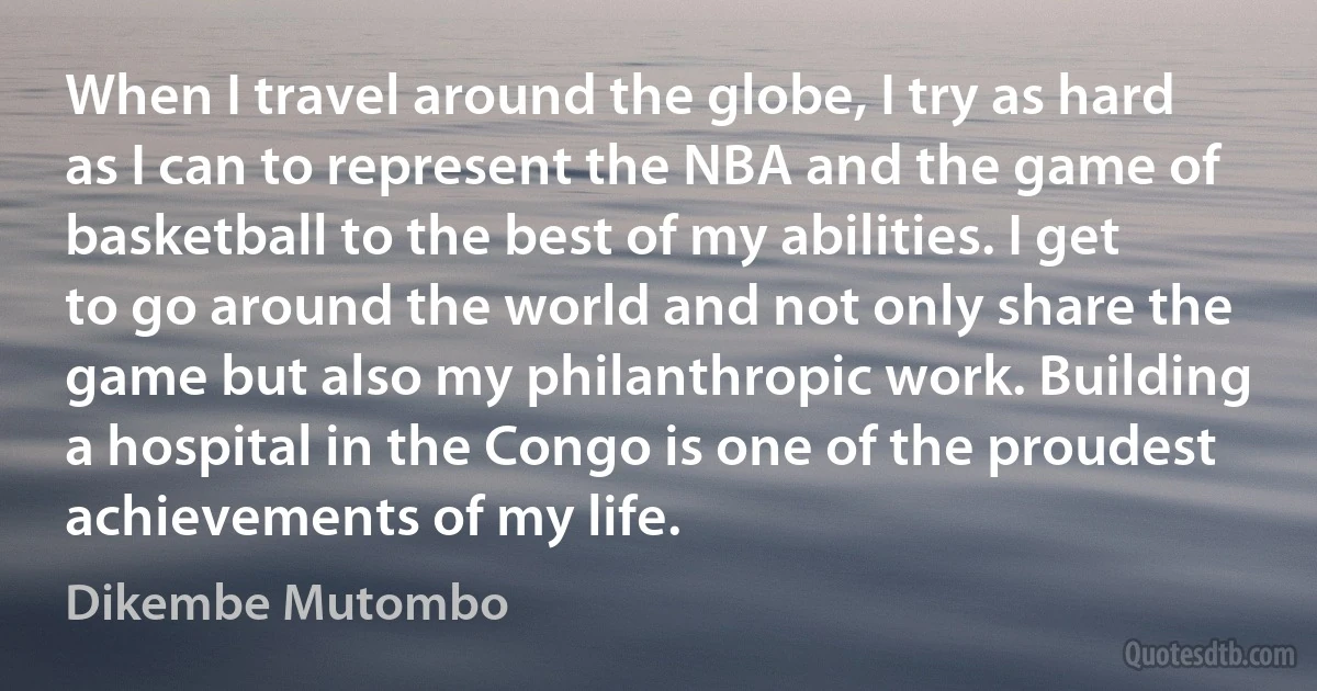 When I travel around the globe, I try as hard as I can to represent the NBA and the game of basketball to the best of my abilities. I get to go around the world and not only share the game but also my philanthropic work. Building a hospital in the Congo is one of the proudest achievements of my life. (Dikembe Mutombo)