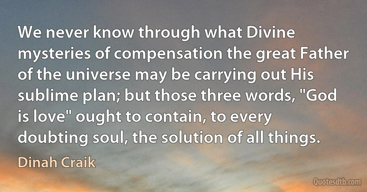 We never know through what Divine mysteries of compensation the great Father of the universe may be carrying out His sublime plan; but those three words, "God is love" ought to contain, to every doubting soul, the solution of all things. (Dinah Craik)