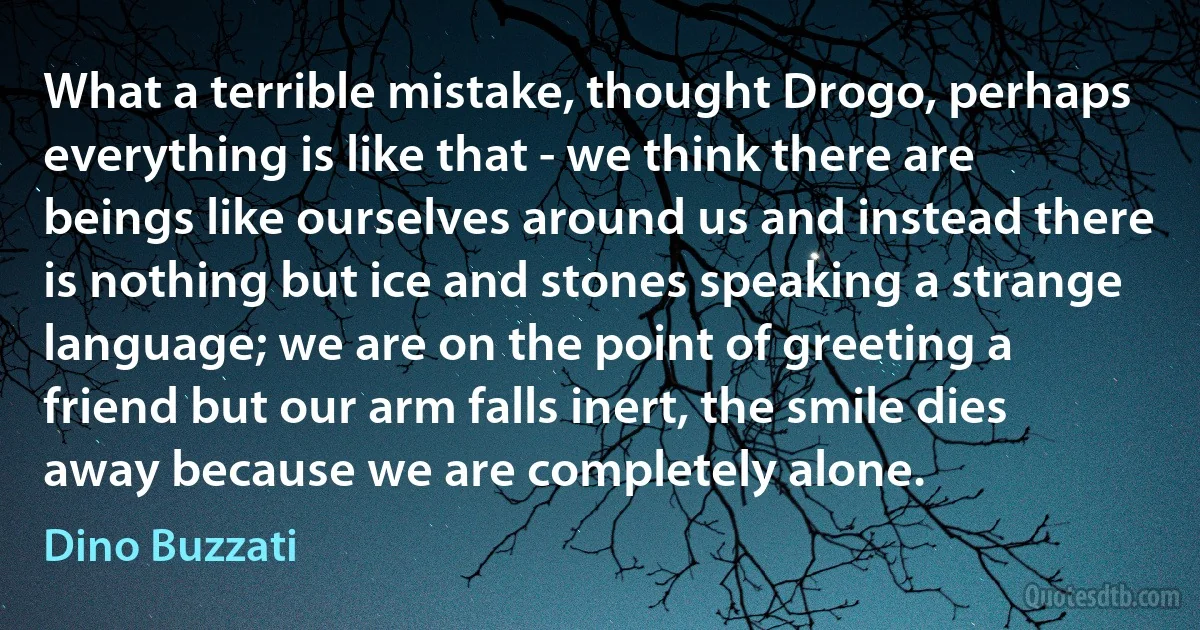 What a terrible mistake, thought Drogo, perhaps everything is like that - we think there are beings like ourselves around us and instead there is nothing but ice and stones speaking a strange language; we are on the point of greeting a friend but our arm falls inert, the smile dies away because we are completely alone. (Dino Buzzati)