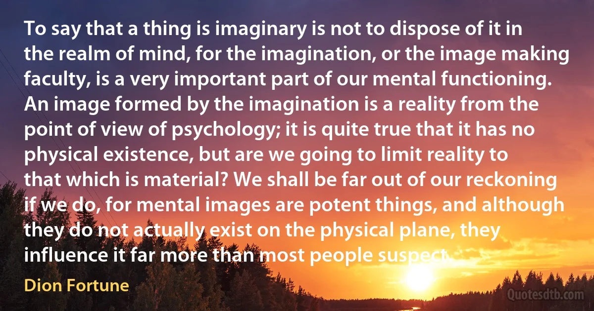 To say that a thing is imaginary is not to dispose of it in the realm of mind, for the imagination, or the image making faculty, is a very important part of our mental functioning. An image formed by the imagination is a reality from the point of view of psychology; it is quite true that it has no physical existence, but are we going to limit reality to that which is material? We shall be far out of our reckoning if we do, for mental images are potent things, and although they do not actually exist on the physical plane, they influence it far more than most people suspect. (Dion Fortune)