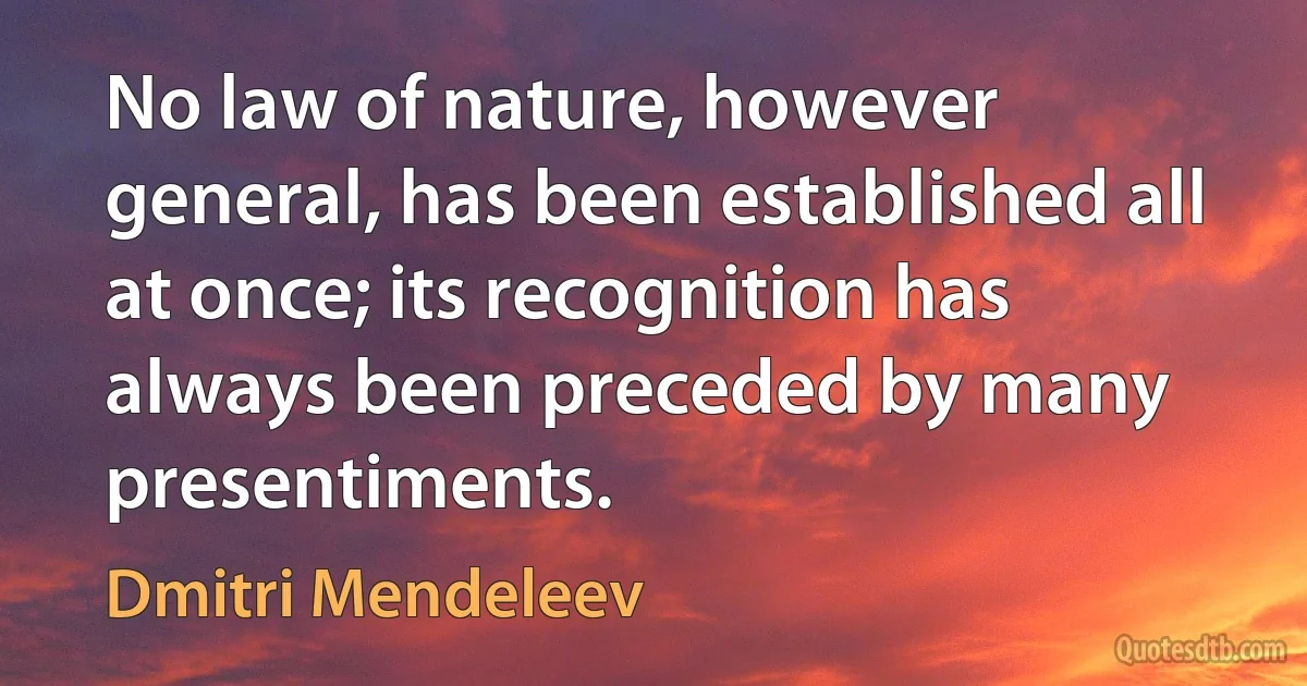 No law of nature, however general, has been established all at once; its recognition has always been preceded by many presentiments. (Dmitri Mendeleev)