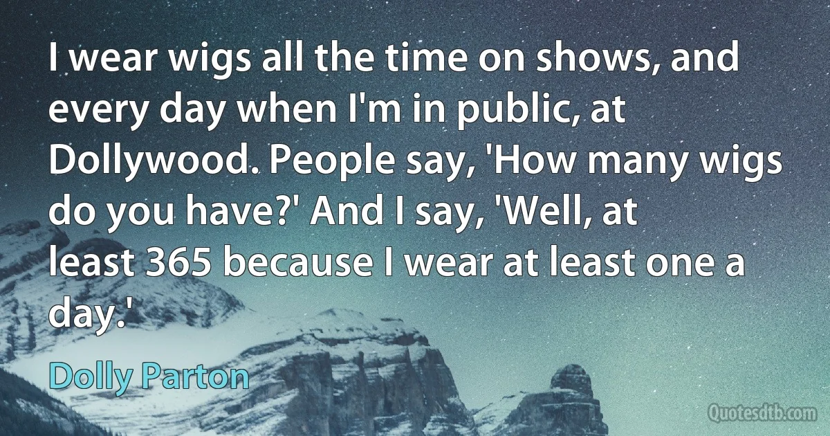 I wear wigs all the time on shows, and every day when I'm in public, at Dollywood. People say, 'How many wigs do you have?' And I say, 'Well, at least 365 because I wear at least one a day.' (Dolly Parton)